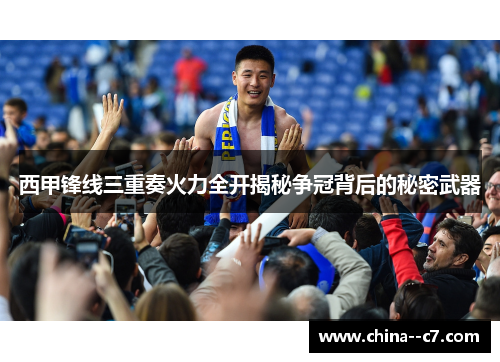 西甲锋线三重奏火力全开揭秘争冠背后的秘密武器 西甲锋线三重奏火力全开揭秘争冠背后的秘密武器