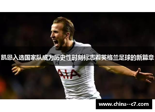 凯恩入选国家队成为历史性时刻标志着英格兰足球的新篇章