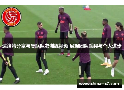 达洛特分享与曼联队友训练视频 展现团队默契与个人进步