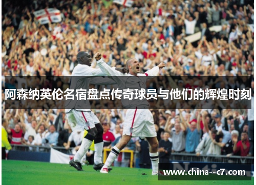 阿森纳英伦名宿盘点传奇球员与他们的辉煌时刻