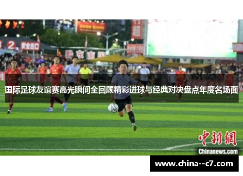 国际足球友谊赛高光瞬间全回顾精彩进球与经典对决盘点年度名场面