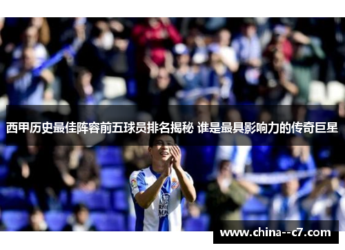 西甲历史最佳阵容前五球员排名揭秘 谁是最具影响力的传奇巨星