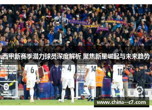 西甲新赛季潜力球员深度解析 聚焦新星崛起与未来趋势