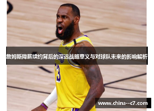 詹姆斯降薪续约背后的深远战略意义与对球队未来的影响解析