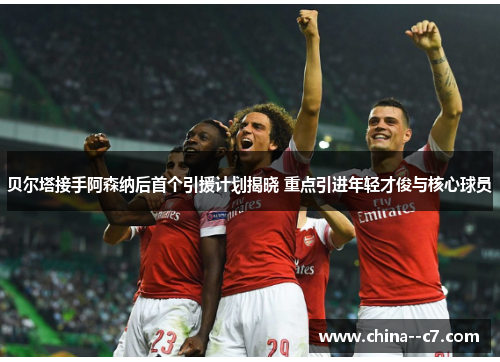 贝尔塔接手阿森纳后首个引援计划揭晓 重点引进年轻才俊与核心球员 贝尔塔接手阿森纳后首个引援计划揭晓 重点引进年轻才俊与核心球员