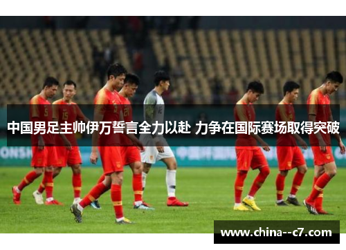 中国男足主帅伊万誓言全力以赴 力争在国际赛场取得突破