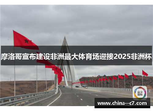 摩洛哥宣布建设非洲最大体育场迎接2025非洲杯