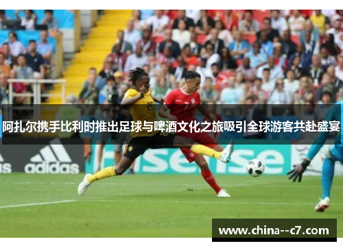 阿扎尔携手比利时推出足球与啤酒文化之旅吸引全球游客共赴盛宴