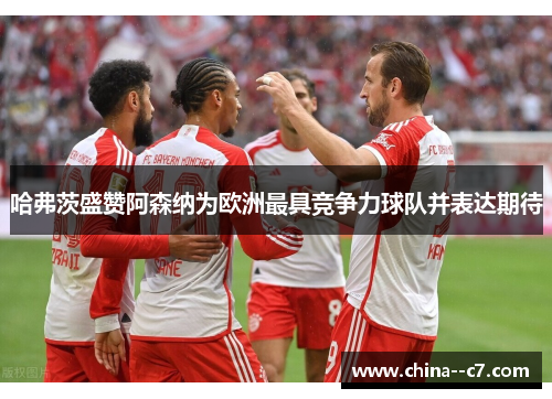 哈弗茨盛赞阿森纳为欧洲最具竞争力球队并表达期待