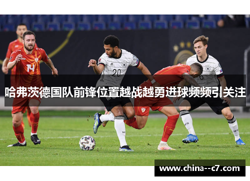 哈弗茨德国队前锋位置越战越勇进球频频引关注