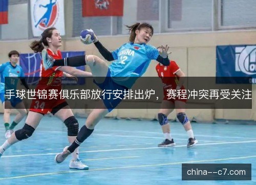 手球世锦赛俱乐部放行安排出炉，赛程冲突再受关注